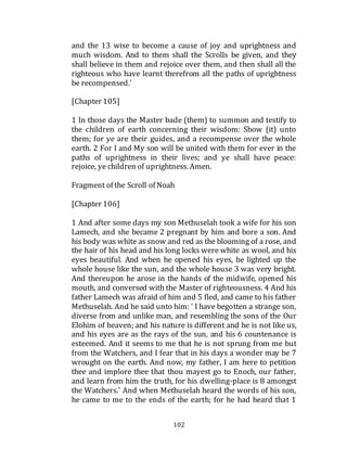 102
and the 13 wise to become a cause of joy and uprightness and
much wisdom. And to them shall the Scrolls be given, and they
shall believe in them and rejoice over them, and then shall all the
righteous who have learnt therefrom all the paths of uprightness
be recompensed.'
[Chapter 105]
1 In those days the Master bade (them) to summon and testify to
the children of earth concerning their wisdom: Show (it) unto
them; for ye are their guides, and a recompense over the whole
earth. 2 For I and My son will be united with them for ever in the
paths of uprightness in their lives; and ye shall have peace:
rejoice, ye children of uprightness. Amen.
Fragment of the Scroll of Noah
[Chapter 106]
1 And after some days my son Methuselah took a wife for his son
Lamech, and she became 2 pregnant by him and bore a son. And
his body was white as snow and red as the blooming of a rose, and
the hair of his head and his long locks were white as wool, and his
eyes beautiful. And when he opened his eyes, he lighted up the
whole house like the sun, and the whole house 3 was very bright.
And thereupon he arose in the hands of the midwife, opened his
mouth, and conversed with the Master of righteousness. 4 And his
father Lamech was afraid of him and 5 fled, and came to his father
Methuselah. And he said unto him: ' I have begotten a strange son,
diverse from and unlike man, and resembling the sons of the Our
Elohim of heaven; and his nature is different and he is not like us,
and his eyes are as the rays of the sun, and his 6 countenance is
esteemed. And it seems to me that he is not sprung from me but
from the Watchers, and I fear that in his days a wonder may be 7
wrought on the earth. And now, my father, I am here to petition
thee and implore thee that thou mayest go to Enoch, our father,
and learn from him the truth, for his dwelling-place is 8 amongst
the Watchers.' And when Methuselah heard the words of his son,
he came to me to the ends of the earth; for he had heard that 1
 