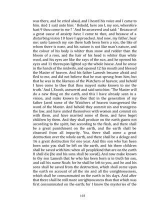 103
was there, and he cried aloud, and I heard his voice and I came to
him. And 1 said unto him: ' Behold, here am I, my son, wherefore
hast 9 thou come to me ? ' And he answered and said: ' Because of
a great cause of anxiety have I come to thee, and because of a
disturbing vision 10 have I approached. And now, my father, hear
me: unto Lamech my son there hath been born a son, the like of
whom there is none, and his nature is not like man's nature, and
the colour of his body is whiter than snow and redder than the
bloom of a rose, and the hair of his head is whiter than white
wool, and his eyes are like the rays of the sun, and he opened his
eyes and 11 thereupon lighted up the whole house. And he arose
in the hands of the midwife, and opened 12 his mouth and blessed
the Master of heaven. And his father Lamech became afraid and
fled to me, and did not believe that he was sprung from him, but
that he was in the likeness of the Watchers of heaven; and behold
I have come to thee that thou mayest make known to me the
truth.' And I, Enoch, answered and said unto him: 'The Master will
do a new thing on the earth, and this I have already seen in a
vision, and make known to thee that in the generation of my
father Jared some of the Watchers of heaven transgressed the
word of the Master. And behold they commit sin and transgress
the law, and have united themselves with women and commit sin
with them, and have married some of them, and have begot
children by them. And they shall produce on the earth giants not
according to the spirit, but according to the flesh, and there shall
be a great punishment on the earth, and the earth shall be
cleansed from all impurity. Yea, there shall come a great
destruction over the whole earth, and there shall be a deluge and
16 a great destruction for one year. And this son who has been
born unto you shall be left on the earth, and his three children
shall be saved with him: when all peoplekind that are on the earth
8 shall die [he and his sons shall be saved]. And now make known
to thy son Lamech that he who has been born is in truth his son,
and call his name Noah; for he shall be left to you, and he and his
sons shall be saved from the destruction, which shall come upon
the earth on account of all the sin and all the unrighteousness,
which shall be consummated on the earth in his days. And after
that there shall be still more unrighteousness than that which was
first consummated on the earth; for I know the mysteries of the
 