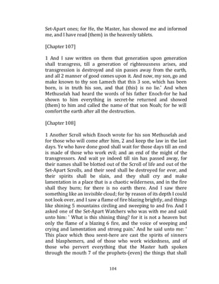 104
Set-Apart ones; for He, the Master, has showed me and informed
me, and I have read (them) in the heavenly tablets.
[Chapter 107]
1 And I saw written on them that generation upon generation
shall transgress, till a generation of righteousness arises, and
transgression is destroyed and sin passes away from the earth,
and all 2 manner of good comes upon it. And now, my son, go and
make known to thy son Lamech that this 3 son, which has been
born, is in truth his son, and that (this) is no lie.' And when
Methuselah had heard the words of his father Enoch-for he had
shown to him everything in secret-he returned and showed
(them) to him and called the name of that son Noah; for he will
comfortthe earth after all the destruction.
[Chapter 108]
1 Another Scroll which Enoch wrote for his son Methuselah and
for those who will come after him, 2 and keep the law in the last
days. Ye who have done good shall wait for those days till an end
is made of those who work evil; and an end of the might of the
transgressors. And wait ye indeed till sin has passed away, for
their names shall be blotted out of the Scroll of life and out of the
Set-Apart Scrolls, and their seed shall be destroyed for ever, and
their spirits shall be slain, and they shall cry and make
lamentation in a place that is a chaotic wilderness, and in the fire
shall they burn; for there is no earth there. And I saw there
something like an invisible cloud; for by reason of its depth I could
not look over, and I saw a flame of fire blazing brightly, and things
like shining 5 mountains circling and sweeping to and fro. And I
asked one of the Set-Apart Watchers who was with me and said
unto him: ' What is this shining thing? for it is not a heaven but
only the flame of a blazing 6 fire, and the voice of weeping and
crying and lamentation and strong pain.' And he said unto me: '
This place which thou seest-here are cast the spirits of sinners
and blasphemers, and of those who work wickedness, and of
those who pervert everything that the Master hath spoken
through the mouth 7 of the prophets-(even) the things that shall
 