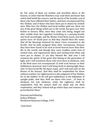 105
be. For some of them are written and inscribed above in the
heaven, in order that the Watchers may read them and know that
which shall befall the sinners, and the spirits of the humble, and of
those who have afflicted their bodies, and been recompensed 8 by
Our Elohim; and of those who have been put to shame by wicked
men: Who love Our Elohim and loved neither gold nor silver nor
any of the good things which are in the world, but gave over their
bodies to torture. Who, since they came into being, longed not
after earthly food, but regarded everything as a passing breath,
and lived accordingly, and the Master tried them much, and their
spirits were 10 found pure so that they should bless His name.
And all the blessings destined for them I have recounted in the
Scrolls. And he hath assigned them their recompense, because
they have been found to be such as loved heaven more than their
life in the world, and though they were trodden under foot of
wicked men, and experienced abuse and reviling from them and
were put to shame, 11 yet they blessed Me. And now I will
summon the spirits of the good who belong to the generation of
light, and I will transform those who were born in darkness, who
in the flesh were not recompensed 12 with such honour as their
faithfulness deserved. And I will bring forth in shining light those
who 13 have loved My Set-Apart name, and I will seat each on the
throne of his honour. And they shall be resplendent for times
without number; for righteousness is the judgment of Our Elohim;
for to the faithful 14 He will give faithfulness in the habitation of
upright paths. And they shall see those who were , 15 born in
darkness led into darkness, while the righteous shall be
resplendent. And the sinners shall cry aloud and see them
resplendent, and they indeed will go where days and seasons are
prescribed for them.'
Scanned and Edited by
Joshua Williams
Northwest NazareneCollege, 1995
Click Here!
 