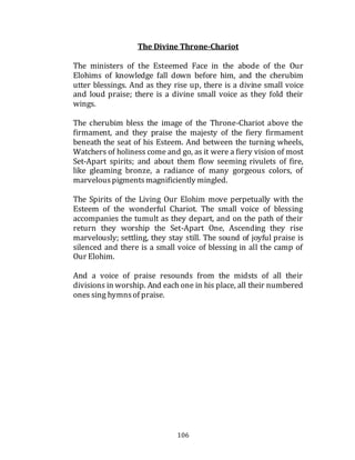 106
The Divine Throne-Chariot
The ministers of the Esteemed Face in the abode of the Our
Elohims of knowledge fall down before him, and the cherubim
utter blessings. And as they rise up, there is a divine small voice
and loud praise; there is a divine small voice as they fold their
wings.
The cherubim bless the image of the Throne-Chariot above the
firmament, and they praise the majesty of the fiery firmament
beneath the seat of his Esteem. And between the turning wheels,
Watchers of holiness come and go, as it were a fiery vision of most
Set-Apart spirits; and about them flow seeming rivulets of fire,
like gleaming bronze, a radiance of many gorgeous colors, of
marvelouspigmentsmagnificiently mingled.
The Spirits of the Living Our Elohim move perpetually with the
Esteem of the wonderful Chariot. The small voice of blessing
accompanies the tumult as they depart, and on the path of their
return they worship the Set-Apart One, Ascending they rise
marvelously; settling, they stay still. The sound of joyful praise is
silenced and there is a small voice of blessing in all the camp of
Our Elohim.
And a voice of praise resounds from the midsts of all their
divisions in worship. And each one in his place, all their numbered
ones sing hymnsof praise.
 