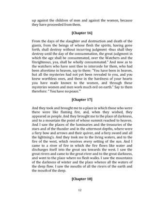 12
up against the children of men and against the women, because
they have proceeded from them.
[Chapter 16]
From the days of the slaughter and destruction and death of the
giants, from the beings of whose flesh the spirits, having gone
forth, shall destroy without incurring judgment -thus shall they
destroy until the day of the consummation, the great judgment in
which the age shall be consummated, over the Watchers and the
Unrighteous, yea, shall be wholly consummated." And now as to
the watchers who have sent thee to intercede for them, who had
been aforetime in heaven, say to them: "You have been in heaven,
but all the mysteries had not yet been revealed to you, and you
knew worthless ones, and these in the hardness of your hearts
you have made known to the women, and through these
mysteries women and men work much evil on earth." Say to them
therefore: " You have no peace."'
[Chapter 17]
And they took and brought me to a place in which those who were
there were like flaming fire, and, when they wished, they
appeared as people. And they brought me to the place of darkness,
and to a mountain the point of whose summit reached to heaven.
And I saw the places of the luminaries and the treasuries of the
stars and of the thunder and in the uttermost depths, where were
a fiery bow and arrows and their quiver, and a fiery sword and all
the lightning’s. And they took me to the living waters, and to the
fire of the west, which receives every setting of the sun. And I
came to a river of fire in which the fire flows like water and
discharges itself into the great sea towards the west. I saw the
great rivers and came to the great river and to the great darkness,
and went to the place where no flesh walks. I saw the mountains
of the darkness of winter and the place whence all the waters of
the deep flow. I saw the mouths of all the rivers of the earth and
the mouthof the deep.
[Chapter 18]
 