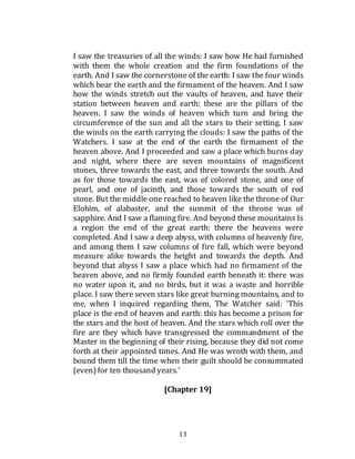 13
I saw the treasuries of all the winds: I saw how He had furnished
with them the whole creation and the firm foundations of the
earth. And I saw the cornerstone of the earth: I saw the four winds
which bear the earth and the firmament of the heaven. And I saw
how the winds stretch out the vaults of heaven, and have their
station between heaven and earth: these are the pillars of the
heaven. I saw the winds of heaven which turn and bring the
circumference of the sun and all the stars to their setting. I saw
the winds on the earth carrying the clouds: I saw the paths of the
Watchers. I saw at the end of the earth the firmament of the
heaven above. And I proceeded and saw a place which burns day
and night, where there are seven mountains of magnificent
stones, three towards the east, and three towards the south. And
as for those towards the east, was of colored stone, and one of
pearl, and one of jacinth, and those towards the south of red
stone. But the middle one reached to heaven like the throne of Our
Elohim, of alabaster, and the summit of the throne was of
sapphire. And I saw a flaming fire. And beyond these mountains Is
a region the end of the great earth: there the heavens were
completed. And I saw a deep abyss, with columns of heavenly fire,
and among them I saw columns of fire fall, which were beyond
measure alike towards the height and towards the depth. And
beyond that abyss I saw a place which had no firmament of the
heaven above, and no firmly founded earth beneath it: there was
no water upon it, and no birds, but it was a waste and horrible
place. I saw there seven stars like great burning mountains, and to
me, when I inquired regarding them, The Watcher said: 'This
place is the end of heaven and earth: this has become a prison for
the stars and the host of heaven. And the stars which roll over the
fire are they which have transgressed the commandment of the
Master in the beginning of their rising, because they did not come
forth at their appointed times. And He was wroth with them, and
bound them till the time when their guilt should be consummated
(even)for ten thousand years.'
[Chapter 19]
 