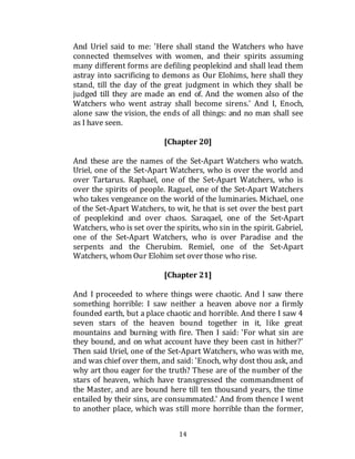 14
And Uriel said to me: 'Here shall stand the Watchers who have
connected themselves with women, and their spirits assuming
many different forms are defiling peoplekind and shall lead them
astray into sacrificing to demons as Our Elohims, here shall they
stand, till the day of the great judgment in which they shall be
judged till they are made an end of. And the women also of the
Watchers who went astray shall become sirens.' And I, Enoch,
alone saw the vision, the ends of all things: and no man shall see
as I have seen.
[Chapter 20]
And these are the names of the Set-Apart Watchers who watch.
Uriel, one of the Set-Apart Watchers, who is over the world and
over Tartarus. Raphael, one of the Set-Apart Watchers, who is
over the spirits of people. Raguel, one of the Set-Apart Watchers
who takes vengeance on the world of the luminaries. Michael, one
of the Set-Apart Watchers, to wit, he that is set over the best part
of peoplekind and over chaos. Saraqael, one of the Set-Apart
Watchers, who is set over the spirits, who sin in the spirit. Gabriel,
one of the Set-Apart Watchers, who is over Paradise and the
serpents and the Cherubim. Remiel, one of the Set-Apart
Watchers, whom Our Elohim set over those who rise.
[Chapter 21]
And I proceeded to where things were chaotic. And I saw there
something horrible: I saw neither a heaven above nor a firmly
founded earth, but a place chaotic and horrible. And there I saw 4
seven stars of the heaven bound together in it, like great
mountains and burning with fire. Then I said: 'For what sin are
they bound, and on what account have they been cast in hither?'
Then said Uriel, one of the Set-Apart Watchers, who was with me,
and was chief over them, and said: 'Enoch, why dost thou ask, and
why art thou eager for the truth? These are of the number of the
stars of heaven, which have transgressed the commandment of
the Master, and are bound here till ten thousand years, the time
entailed by their sins, are consummated.' And from thence I went
to another place, which was still more horrible than the former,
 