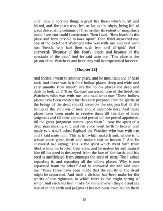 15
and I saw a horrible thing: a great fire there which burnt and
blazed, and the place was cleft as far as the abyss, being full of
great descending columns of fire: neither its extent or magnitude
could I see, nor could I conjecture. Then I said: 'How fearful is the
place and how terrible to look upon!' Then Uriel answered me,
one of the Set-Apart Watchers who was with me, and said unto
me: 'Enoch, why hast thou such fear and affright?' And I
answered: 'Because of this fearful place, and because of the
spectacle of the pain.' And he said unto me: 'This place is the
prison of the Watchers, and here they will be imprisoned for ever.'
[Chapter 22]
And thence I went to another place, and he mountain and of hard
rock. And there was in it four hollow places, deep and wide and
very smooth. How smooth are the hollow places and deep and
dark to look at. 3 Then Raphael answered, one of the Set-Apart
Watchers who was with me, and said unto me: 'These hollow
places have been created for this very purpose, that the spirits of
the beings of the dead should assemble therein, yea that all the
beings of the children of men should assemble here. And these
places have been made to receive them till the day of their
judgment and till their appointed period till the period appointed,
till the great judgment comes upon them.' I saw the spirit of a
dead man making suit, and his voice went forth to heaven and
made suit. And I asked Raphael the Watcher who was with me,
and I said unto him: 'This spirit which maketh suit, whose is it,
whose voice goeth forth and maketh suit to heaven ?' And he
answered me saying: 'This is the spirit which went forth from
Abel, whom his brother Cain slew, and he makes his suit against
him till his seed is destroyed from the face of the earth, and his
seed is annihilated from amongst the seed of men.' The I asked
regarding it, and regarding all the hollow places: 'Why is one
separated from the other?' And he answered me and said unto
me: 'These three have been made that the spirits of the dead
might be separated. And such a division has been make for the
spirits of the righteous, in which there is the bright spring of
water. And such has been made for sinners when they die and are
buried in the earth and judgment has not been executed on them
 