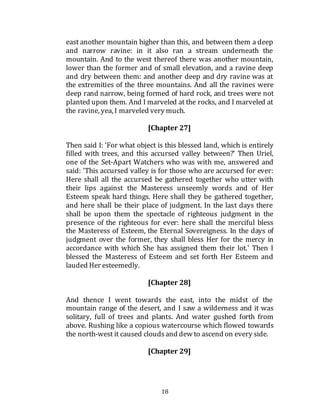 18
east another mountain higher than this, and between them a deep
and narrow ravine: in it also ran a stream underneath the
mountain. And to the west thereof there was another mountain,
lower than the former and of small elevation, and a ravine deep
and dry between them: and another deep and dry ravine was at
the extremities of the three mountains. And all the ravines were
deep rand narrow, being formed of hard rock, and trees were not
planted upon them. And I marveled at the rocks, and I marveled at
the ravine, yea, I marveled very much.
[Chapter 27]
Then said I: 'For what object is this blessed land, which is entirely
filled with trees, and this accursed valley between?' Then Uriel,
one of the Set-Apart Watchers who was with me, answered and
said: 'This accursed valley is for those who are accursed for ever:
Here shall all the accursed be gathered together who utter with
their lips against the Masteress unseemly words and of Her
Esteem speak hard things. Here shall they be gathered together,
and here shall be their place of judgment. In the last days there
shall be upon them the spectacle of righteous judgment in the
presence of the righteous for ever: here shall the merciful bless
the Masteress of Esteem, the Eternal Sovereigness. In the days of
judgment over the former, they shall bless Her for the mercy in
accordance with which She has assigned them their lot.' Then I
blessed the Masteress of Esteem and set forth Her Esteem and
lauded Her esteemedly.
[Chapter 28]
And thence I went towards the east, into the midst of the
mountain range of the desert, and I saw a wilderness and it was
solitary, full of trees and plants. And water gushed forth from
above. Rushing like a copious watercourse which flowed towards
the north-west it caused cloudsand dew to ascend on every side.
[Chapter 29]
 