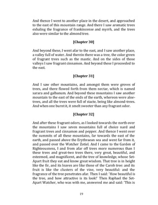 19
And thence I went to another place in the desert, and approached
to the east of this mountain range. And there I saw aromatic trees
exhaling the fragrance of frankincense and myrrh, and the trees
also were similar to the almond tree.
[Chapter 30]
And beyond these, I went afar to the east, and I saw another place,
a valley full of water. And therein there was a tree, the color green
of fragrant trees such as the mastic. And on the sides of those
valleys I saw fragrant cinnamon. And beyond these I proceeded to
the east.
[Chapter 31]
And I saw other mountains, and amongst them were groves of
trees, and there flowed forth from them nectar, which is named
sarara and galbanum. And beyond these mountains I saw another
mountain to the east of the ends of the earth, whereon were aloe-
trees, and all the trees were full of stacte, being like almond-trees.
And when one burntit, it smelt sweeter than any fragrant odor.
[Chapter 32]
And after these fragrant odors, as I looked towards the north over
the mountains I saw seven mountains full of choice nard and
fragrant trees and cinnamon and pepper. And thence I went over
the summits of all these mountains, far towards the east of the
earth, and passed above the Erythraean sea and went far from it,
and passed over the Watcher Zotiel. And I came to the Garden of
Righteousness, I and from afar off trees more numerous than I
these trees and great-two trees there, very great, beautiful, and
esteemed, and magnificent, and the tree of knowledge, whose Set-
Apart fruit they eat and know great wisdom. That tree is in height
like the fir, and its leaves are like those of the Carob tree: and its
fruit is like the clusters of the vine, very beautiful: and the
fragrance of the tree penetrates afar. Then I said: 'How beautiful is
the tree, and how attractive is its look!' Then Raphael the Set-
Apart Watcher, who was with me, answered me and said: 'This is
 