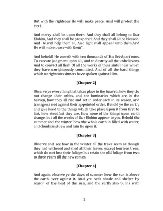 2
But with the righteous He will make peace. And will protect the
elect.
And mercy shall be upon them. And they shall all belong to Our
Elohim, And they shall be prospered, And they shall all be blessed.
And He will help them all, And light shall appear unto them,And
He will make peace with them'.
And behold! He cometh with ten thousands of His Set-Apart ones.
To execute judgment upon all, And to destroy all the unbelievers.
And to convict all flesh Of all the works of their sinfullness which
they have unrighteously committed, And of all the hard things
which unrighteous sinnershave spoken against Him.
[Chapter 2]
Observe ye everything that takes place in the heaven, how they do
not change their orbits, and the luminaries which are in the
heaven, how they all rise and set in order each in its season, and
transgress not against their appointed order. Behold ye the earth,
and give heed to the things which take place upon it from first to
last, how steadfast they are, how none of the things upon earth
change, but all the works of Our Elohim appear to you. Behold the
summer and the winter, how the whole earth is filled with water,
and cloudsand dew and rain lie upon it.
[Chapter 3]
Observe and see how in the winter all the trees seem as though
they had withered and shed all their leaves, except fourteen trees,
which do not lose their foliage but retain the old foliage from two
to three years till the new comes.
[Chapter 4]
And again, observe ye the days of summer how the sun is above
the earth over against it. And you seek shade and shelter by
reason of the heat of the sun, and the earth also burns with
 