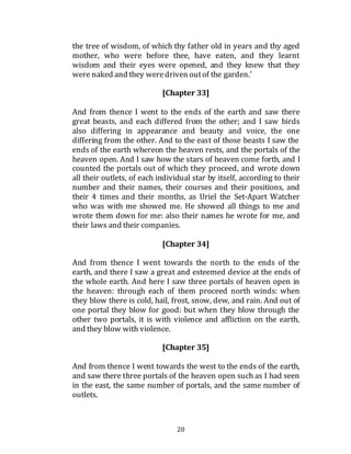 20
the tree of wisdom, of which thy father old in years and thy aged
mother, who were before thee, have eaten, and they learnt
wisdom and their eyes were opened, and they knew that they
were naked and they weredriven outof the garden.'
[Chapter 33]
And from thence I went to the ends of the earth and saw there
great beasts, and each differed from the other; and I saw birds
also differing in appearance and beauty and voice, the one
differing from the other. And to the east of those beasts I saw the
ends of the earth whereon the heaven rests, and the portals of the
heaven open. And I saw how the stars of heaven come forth, and I
counted the portals out of which they proceed, and wrote down
all their outlets, of each individual star by itself, according to their
number and their names, their courses and their positions, and
their 4 times and their months, as Uriel the Set-Apart Watcher
who was with me showed me. He showed all things to me and
wrote them down for me: also their names he wrote for me, and
their laws and their companies.
[Chapter 34]
And from thence I went towards the north to the ends of the
earth, and there I saw a great and esteemed device at the ends of
the whole earth. And here I saw three portals of heaven open in
the heaven: through each of them proceed north winds: when
they blow there is cold, hail, frost, snow, dew, and rain. And out of
one portal they blow for good: but when they blow through the
other two portals, it is with violence and affliction on the earth,
and they blow with violence.
[Chapter 35]
And from thence I went towards the west to the ends of the earth,
and saw there three portals of the heaven open such as I had seen
in the east, the same number of portals, and the same number of
outlets.
 