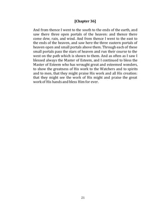 21
[Chapter 36]
And from thence I went to the south to the ends of the earth, and
saw there three open portals of the heaven: and thence there
come dew, rain, and wind. And from thence I went to the east to
the ends of the heaven, and saw here the three eastern portals of
heaven open and small portals above them. Through each of these
small portals pass the stars of heaven and run their course to the
west on the path which is shown to them. And as often as I saw I
blessed always the Master of Esteem, and I continued to bless the
Master of Esteem who has wrought great and esteemed wonders,
to show the greatness of His work to the Watchers and to spirits
and to men, that they might praise His work and all His creation:
that they might see the work of His might and praise the great
work of His handsand bless Him for ever.
 