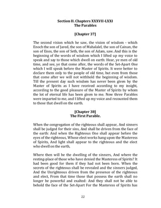 22
Section II. Chapters XXXVII-LXXI
The Parables
[Chapter 37]
The second vision which he saw, the vision of wisdom - which
Enoch the son of Jared, the son of Mahalalel, the son of Cainan, the
son of Enos, the son of Seth, the son of Adam, saw. And this is the
beginning of the words of wisdom which I lifted up my voice to
speak and say to those which dwell on earth: Hear, ye men of old
time, and see, ye that come after, the words of the Set-Apart One
which I will speak before the Master of Spirits. It were better to
declare them only to the people of old time, but even from those
that come after we will not withhold the beginning of wisdom.
Till the present day such wisdom has never been given by the
Master of Spirits as I have received according to my insight,
according to the good pleasure of the Master of Spirits by whom
the lot of eternal life has been given to me. Now three Parables
were imparted to me, and I lifted up my voice and recounted them
to those that dwellon the earth.
[Chapter 38]
The First Parable.
When the congregation of the righteous shall appear, And sinners
shall be judged for their sins, And shall be driven from the face of
the earth: And when the Righteous One shall appear before the
eyes of the righteous, Whose elect works hang upon the Masteress
of Spirits, And light shall appear to the righteous and the elect
who dwell on the earth,
Where then will be the dwelling of the sinners, And where the
resting-place of those who have denied the Masteress of Spirits? It
had been good for them if they had not been born. When the
secrets of the righteous shall be revealed and the sinners judged,
And the Unrighteous driven from the presence of the righteous
and elect, From that time those that possess the earth shall no
longer be powerful and exalted: And they shall not be able to
behold the face of the Set-Apart For the Masteress of Spirits has
 