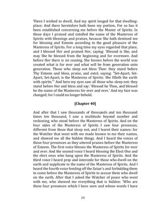 24
There I wished to dwell, And my spirit longed for that dwelling-
place: And there heretofore hath been my portion, For so has it
been established concerning me before the Master of Spirits. In
those days I praised and extolled the name of the Masteress of
Spirits with blessings and praises, because She hath destined me
for blessing and Esteem according to the good pleasure of the
Masteress of Spirits. For a long time my eyes regarded that place,
and I blessed Her and praised Her, saying: 'Blessed is She, and
may She be blessed from the beginning and for evermore. And
before Her there is no ceasing. She knows before the world was
created what is for ever and what will be from generation unto
generation. Those who sleep not bless Thee: they stand before
Thy Esteem and bless, praise, and extol, saying: "Set-Apart, Set-
Apart, Set-Apart, is the Masteress of Spirits: She filleth the earth
with spirits."' And here my eyes saw all those who sleep not: they
stand before Her and bless and say: 'Blessed be Thou, and blessed
be the name of the Masteress for ever and ever.' And my face was
changed; for I could no longer behold.
[Chapter 40]
And after that I saw thousands of thousands and ten thousand
times ten thousand, I saw a multitude beyond number and
reckoning, who stood before the Masteress of Spirits. And on the
four sides of the Masteress of Spirits I saw four presences,
different from those that sleep not, and I learnt their names: for
the Watcher that went with me made known to me their names,
and showed me all the hidden things. And I heard the voices of
those four presences as they uttered praises before the Masteress
of Esteem. The first voice blesses the Masteress of Spirits for ever
and ever. And the second voice I heard blessing the Elect One and
the elect ones who hang upon the Masteress of Spirits. And the
third voice I heard pray and intercede for those who dwell on the
earth and supplicate in the name of the Masteress of Spirits. And I
heard the fourth voice fending off the Satan’s and forbidding them
to come before the Masteress of Spirits to accuse them who dwell
on the earth. After that I asked the Watcher of peace who went
with me, who showed me everything that is hidden: 'Who are
these four presences which I have seen and whose words I have
 