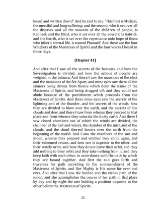 25
heard and written down?' And he said to me: 'This first is Michael,
the merciful and long-suffering: and the second, who is set over all
the diseases and all the wounds of the children of people, is
Raphael: and the third, who is set over all the powers, is Gabriel:
and the fourth, who is set over the repentance unto hope of those
who inherit eternal life, is named Phanuel.' And these are the four
Watchers of the Masteress of Spirits and the four voices I heard in
those days.
[Chapter 41]
And after that I saw all the secrets of the heavens, and how the
Sovereigndom is divided, and how the actions of people are
weighed in the balance. And there I saw the mansions of the elect
and the mansions of the Set-Apart, and mine eyes saw there all the
sinners being driven from thence which deny the name of the
Masteress of Spirits, and being dragged off: and they could not
abide because of the punishment which proceeds from the
Masteress of Spirits. And there mine eyes saw the secrets of the
lightning and of the thunder, and the secrets of the winds, how
they are divided to blow over the earth, and the secrets of the
clouds and dew, and there I saw from whence they proceed in that
place and from whence they saturate the dusty earth. And there I
saw closed chambers out of which the winds are divided, the
chamber of the hail and winds, the chamber of the mist, and of the
clouds, and the cloud thereof hovers over the earth from the
beginning of the world. And I saw the chambers of the sun and
moon, whence they proceed and whither they come again, and
their esteemed return, and how one is superior to the other, and
their stately orbit, and how they do not leave their orbit, and they
add nothing to their orbit and they take nothing from it, and they
keep faith with each other, in accordance with the oath by which
they are bound together. And first the sun goes forth and
traverses his path according to the commandment of the
Masteress of Spirits, and Our Mighty is His name for ever and
ever. And after that I saw the hidden and the visible path of the
moon, and she accomplishes the course of her path in that place
by day and by night-the one holding a position opposite to the
other before the Masteress of Spirits.
 