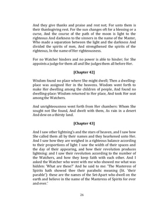 26
And they give thanks and praise and rest not; For unto them is
their thanksgiving rest. For the sun changes oft for a blessing or a
curse, And the course of the path of the moon is light to the
righteous And darkness to the sinners in the name of the Master,
Who made a separation between the light and the darkness And
divided the spirits of men, And strengthened the spirits of the
righteous, In the nameof Her righteousness.
For no Watcher hinders and no power is able to hinder; for She
appointsa judgefor them all and She judgesthem all before Her.
[Chapter 42]
Wisdom found no place where She might dwell; Then a dwelling-
place was assigned Her in the heavens. Wisdom went forth to
make Her dwelling among the children of people, And found no
dwelling-place: Wisdom returned to Her place, And took Her seat
amongthe Watchers.
And unrighteousness went forth from Her chambers: Whom She
sought not She found, And dwelt with them, As rain in a desert
And dew on a thirsty land.
[Chapter 43]
And I saw other lightning’s and the stars of heaven, and I saw how
She called them all by their names and they hearkened unto Her.
And I saw how they are weighed in a righteous balance according
to their proportions of light: I saw the width of their spaces and
the day of their appearing, and how their revolution produces
lightning: and I saw their revolution according to the number of
the Watchers, and how they keep faith with each other. And I
asked the Watcher who went with me who showed me what was
hidden: 'What are these?' And he said to me: 'The Masteress of
Spirits hath showed thee their parabolic meaning (lit. 'their
parable'): these are the names of the Set-Apart who dwell on the
earth and believe in the name of the Masteress of Spirits for ever
and ever.'
 