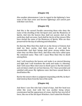27
[Chapter 44]
Also another phenomenon I saw in regard to the lightning’s: how
some of the stars arise and become lightning’s and cannot part
with their new form.
[Chapter 45]
And this is the second Parable concerning those who deny the
name of the dwelling of the Set-Apart ones and the Masteress of
Spirits. And into the heaven they shall not ascend, And on the
earth they shall not come: Such shall be the lot of the sinners Who
have denied the name of the Masteress of Spirits, Who are thus
preserved for the day of sufferingand tribulation.
On that day Mine Elect One shall sit on the throne of Esteem And
shall try their works, And their places of rest shall be
innumerable. And their beings shall grow strong within them
when they see Mine Elect Ones, And those who have called upon
My esteemed name: Then will I cause Mine Elect One to dwell
amongthem.
And I will transform the heaven and make it an eternal blessing
and light And I will transform the earth and make it a blessing:
And I will cause Mine elect ones to dwell upon it: But the sinners
and evil-doers shall not set foot thereon. For I have provided and
satisfied with peace My righteous ones And have caused them to
dwellbefore Me:
But for the sinners there is judgment impending with Me, So that I
shall destroy them from the face of the earth.
[Chapter 46]
And there I saw One who had a head of days, And Her head was
white like wool, And with Her was another being whose
countenance had the appearance of a man, And his face was full of
favor, like one of the Set-Apart Watchers. And I asked the Watcher
 