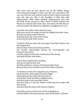 28
who went with me and showed me all the hidden things,
concerning that Daughter of Man, who She was, and whence She
was, and why She went with the Head of Days? And he answered
and said unto me: This is the Daughter of Man who hath
righteousness, With whom dwelleth righteousness, And who
revealeth all the treasures of that which is hidden, Because the
Masteress of Spirits hath chosen him, And whose lot hath the pre-
eminencebefore the Masteress of Spirits in uprightness for ever.
4 And this Son of Man whom thou hast seen
Shall raise up the Sovereignsand the Our Mighty from their seats,
[And the strong from their thrones]
And shall loosen the reinsof the strong,
And break the teeth of the sinners.
5 [And he shall put down the Sovereigns from their thrones and
Sovereigndoms]
Becausethey do not extol and praise Him,
Nor humbly acknowledge whence the Sovereigndom was
bestowed upon them.
6 And he shall putdown the countenanceof the strong,
And shall fill them with shame.
And darknessshall be their dwelling,
And wormsshall be their bed,
And they shall have no hope of rising from their beds,
Becausethey do not extol the name of the Master of Spirits.
7 And these are they who judgethe stars of heaven,
[And raisetheir handsagainst the MostHigh],
And tread upon the earth and dwellupon it.
And all their deedsmanifestunrighteousness,
And their power rests upon their riches,
And their faith is in the Our Elohims which they have made with
their hands,
And they deny the nameof the Master of Spirits,
8 And they persecute the housesof His congregations,
And the faithful who hang upon the nameof the Master of Spirits.
 