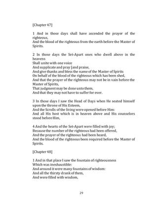 29
[Chapter 47]
1 And in those days shall have ascended the prayer of the
righteous,
And the blood of the righteous from the earth before the Master of
Spirits.
2 In those days the Set-Apart ones who dwell above in the
heavens
Shall unitewith onevoice
And supplicateand pray [and praise,
And give thanks and bless the nameof the Master of Spirits
On behalf of the blood of the righteous which has been shed,
And that the prayer of the righteous may not be in vain before the
Master of Spirits,
That judgmentmay be doneunto them,
And that they may not have to suffer for ever.
3 In those days I saw the Head of Days when He seated himself
upon the throne of His Esteem,
And the Scrolls of the living wereopened before Him:
And all His host which is in heaven above and His counselors
stood beforeHim,
4 And the hearts of the Set-Apart were filled with joy;
Becausethe number of the righteous had been offered,
And the prayer of the righteous had been heard,
And the blood of the righteous been required before the Master of
Spirits.
[Chapter 48]
1 And in that place I saw the fountain of righteousness
Which was inexhaustible:
And around itwere many fountainsof wisdom:
And all the thirsty drank of them,
And werefilled with wisdom,
 