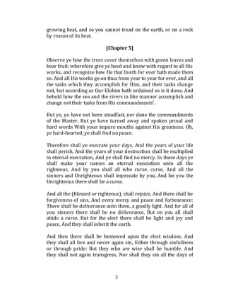 3
growing heat, and so you cannot tread on the earth, or on a rock
by reason of its heat.
[Chapter 5]
Observe ye how the trees cover themselves with green leaves and
bear fruit: wherefore give ye heed and know with regard to all His
works, and recognize how He that liveth for ever hath made them
so. And all His works go on thus from year to year for ever, and all
the tasks which they accomplish for Him, and their tasks change
not, but according as Our Elohim hath ordained so is it done. And
behold how the sea and the rivers in like manner accomplish and
change nottheir tasks from His commandments'.
But ye, ye have not been steadfast, nor done the commandments
of the Master, But ye have turned away and spoken proud and
hard words With your impure mouths against His greatness. Oh,
ye hard-hearted, ye shall find no peace.
Therefore shall ye execrate your days, And the years of your life
shall perish, And the years of your destruction shall be multiplied
in eternal execration, And ye shall find no mercy. In those days ye
shall make your names an eternal execration unto all the
righteous, And by you shall all who curse, curse, And all the
sinners and Unrighteous shall imprecate by you, And for you the
Unrighteous there shall be a curse.
And all the (Blessed or righteous). shall rejoice, And there shall be
forgiveness of sins, And every mercy and peace and forbearance:
There shall be deliverance unto them, a goodly light. And for all of
you sinners there shall be no deliverance, But on you all shall
abide a curse. But for the elect there shall be light and joy and
peace, And they shall inherit the earth.
And then there shall be bestowed upon the elect wisdom, And
they shall all live and never again sin, Either through sinfullness
or through pride: But they who are wise shall be humble. And
they shall not again transgress, Nor shall they sin all the days of
 