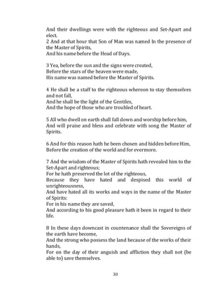 30
And their dwellings were with the righteous and Set-Apart and
elect.
2 And at that hour that Son of Man was named In the presence of
the Master of Spirits,
And his namebefore the Head of Days.
3 Yea, before the sun and the signs werecreated,
Beforethe stars of the heaven were made,
His namewas named before the Master of Spirits.
4 He shall be a staff to the righteous whereon to stay themselves
and not fall,
And he shall be the light of the Gentiles,
And the hope of those who are troubled of heart.
5 All who dwellon earth shall fall down and worship beforehim,
And will praise and bless and celebrate with song the Master of
Spirits.
6 And for this reason hath he been chosen and hidden beforeHim,
Beforethe creation of the world and for evermore.
7 And the wisdom of the Master of Spirits hath revealed him to the
Set-Apart and righteous;
For he hath preserved the lot of the righteous,
Because they have hated and despised this world of
unrighteousness,
And have hated all its works and ways in the name of the Master
of Spirits:
For in his namethey are saved,
And according to his good pleasure hath it been in regard to their
life.
8 In these days downcast in countenance shall the Sovereigns of
the earth have become,
And the strong who possess the land because of the works of their
hands,
For on the day of their anguish and affliction they shall not (be
able to) save themselves.
 