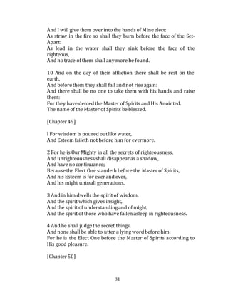 31
And I will give them over into the handsof Mineelect:
As straw in the fire so shall they burn before the face of the Set-
Apart:
As lead in the water shall they sink before the face of the
righteous,
And no trace of them shall any more be found.
10 And on the day of their affliction there shall be rest on the
earth,
And beforethem they shall fall and not rise again:
And there shall be no one to take them with his hands and raise
them:
For they have denied the Master of Spirits and His Anointed.
The nameof the Master of Spirits be blessed.
[Chapter 49]
l For wisdom is poured outlike water,
And Esteem faileth not before him for evermore.
2 For he is Our Mighty in all the secrets of righteousness,
And unrighteousnessshall disappear as a shadow,
And have no continuance;
Becausethe Elect One standeth before the Master of Spirits,
And his Esteem is for ever and ever,
And his might unto all generations.
3 And in him dwellsthe spirit of wisdom,
And the spirit which gives insight,
And the spirit of understandingand of might,
And the spirit of those who have fallen asleep in righteousness.
4 And he shall judgethe secret things,
And noneshall be able to utter a lyingword before him;
For he is the Elect One before the Master of Spirits according to
His good pleasure.
[Chapter 50]
 