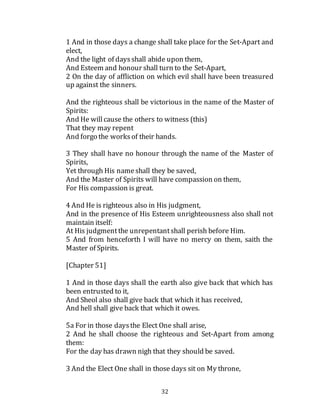 32
1 And in those days a change shall take place for the Set-Apart and
elect,
And the light of daysshall abide upon them,
And Esteem and honour shall turn to the Set-Apart,
2 On the day of affliction on which evil shall have been treasured
up against the sinners.
And the righteous shall be victorious in the name of the Master of
Spirits:
And He willcause the others to witness (this)
That they may repent
And forgo the worksof their hands.
3 They shall have no honour through the name of the Master of
Spirits,
Yet through His nameshall they be saved,
And the Master of Spirits will have compassion on them,
For His compassion is great.
4 And He is righteous also in His judgment,
And in the presence of His Esteem unrighteousness also shall not
maintain itself:
At His judgmentthe unrepentantshall perish before Him.
5 And from henceforth I will have no mercy on them, saith the
Master of Spirits.
[Chapter 51]
1 And in those days shall the earth also give back that which has
been entrusted to it,
And Sheol also shall give back that which it has received,
And hell shall give back that which it owes.
5a For in those daysthe Elect One shall arise,
2 And he shall choose the righteous and Set-Apart from among
them:
For the day has drawn nigh that they should be saved.
3 And the Elect One shall in those days sit on My throne,
 