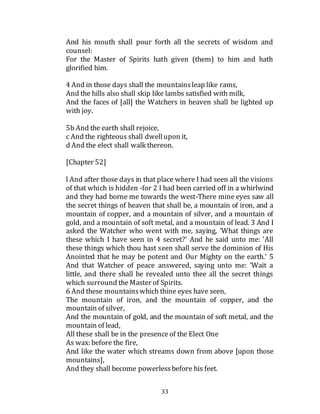 33
And his mouth shall pour forth all the secrets of wisdom and
counsel:
For the Master of Spirits hath given (them) to him and hath
glorified him.
4 And in those days shall the mountainsleap like rams,
And the hills also shall skip like lambs satisfied with milk,
And the faces of [all] the Watchers in heaven shall be lighted up
with joy.
5b And the earth shall rejoice,
c And the righteous shall dwellupon it,
d And the elect shall walk thereon.
[Chapter 52]
l And after those days in that place where I had seen all the visions
of that which is hidden -for 2 I had been carried off in a whirlwind
and they had borne me towards the west-There mine eyes saw all
the secret things of heaven that shall be, a mountain of iron, and a
mountain of copper, and a mountain of silver, and a mountain of
gold, and a mountain of soft metal, and a mountain of lead. 3 And I
asked the Watcher who went with me, saying, 'What things are
these which I have seen in 4 secret?' And he said unto me: 'All
these things which thou hast seen shall serve the dominion of His
Anointed that he may be potent and Our Mighty on the earth.' 5
And that Watcher of peace answered, saying unto me: 'Wait a
little, and there shall be revealed unto thee all the secret things
which surround the Master of Spirits.
6 And these mountainswhich thine eyes have seen,
The mountain of iron, and the mountain of copper, and the
mountain of silver,
And the mountain of gold, and the mountain of soft metal, and the
mountain of lead,
All these shall be in the presenceof the Elect One
As wax: before the fire,
And like the water which streams down from above [upon those
mountains],
And they shall become powerlessbefore his feet.
 