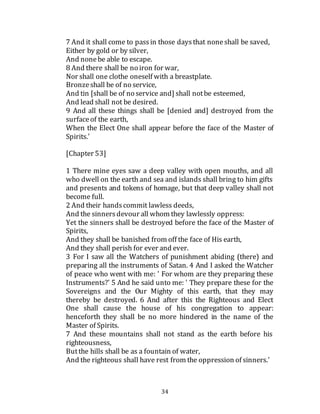 34
7 And it shall come to passin those daysthat noneshall be saved,
Either by gold or by silver,
And nonebe able to escape.
8 And there shall be no iron for war,
Nor shall one clothe oneself with a breastplate.
Bronzeshall be of no service,
And tin [shall be of no service and] shall notbe esteemed,
And lead shall not be desired.
9 And all these things shall be [denied and] destroyed from the
surfaceof the earth,
When the Elect One shall appear before the face of the Master of
Spirits.'
[Chapter 53]
1 There mine eyes saw a deep valley with open mouths, and all
who dwell on the earth and sea and islands shall bring to him gifts
and presents and tokens of homage, but that deep valley shall not
become full.
2 And their handscommit lawless deeds,
And the sinnersdevour all whom they lawlessly oppress:
Yet the sinners shall be destroyed before the face of the Master of
Spirits,
And they shall be banished from off the face of His earth,
And they shall perish for ever and ever.
3 For I saw all the Watchers of punishment abiding (there) and
preparing all the instruments of Satan. 4 And I asked the Watcher
of peace who went with me: ' For whom are they preparing these
Instruments?' 5 And he said unto me: ' They prepare these for the
Sovereigns and the Our Mighty of this earth, that they may
thereby be destroyed. 6 And after this the Righteous and Elect
One shall cause the house of his congregation to appear:
henceforth they shall be no more hindered in the name of the
Master of Spirits.
7 And these mountains shall not stand as the earth before his
righteousness,
Butthe hills shall be as a fountain of water,
And the righteous shall have rest from the oppression of sinners.'
 