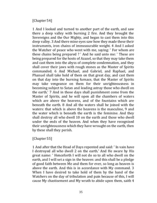 35
[Chapter 54]
1 And I looked and turned to another part of the earth, and saw
there a deep valley with burning 2 fire. And they brought the
Sovereigns and the Our Mighty, and began to cast them into this
deep valley. 3 And there mine eyes saw how they made these their
instruments, iron chains of immeasurable weight. 4 And I asked
the Watcher of peace who went with me, saying: ' For whom are
these chains being prepared ? ' And he said unto me: ' These are
being prepared for the hosts of Azazel, so that they may take them
and cast them into the abyss of complete condemnation, and they
shall cover their jaws with rough stones as the Master of Spirits
commanded. 6 And Michael, and Gabriel, and Raphael, and
Phanuel shall take hold of them on that great day, and cast them
on that day into the burning furnace, that the Master of Spirits
may take vengeance on them for their unrighteousness in
becoming subject to Satan and leading astray those who dwell on
the earth.' 7 And in those days shall punishment come from the
Master of Spirits, and he will open all the chambers of waters
which are above the heavens, and of the fountains which are
beneath the earth. 8 And all the waters shall be joined with the
waters: that which is above the heavens is the masculine, 9 and
the water which is beneath the earth is the feminine. And they
shall destroy all who dwell 10 on the earth and those who dwell
under the ends of the heaven. And when they have recognized
their unrighteousness which they have wrought on the earth, then
by these shall they perish.
[Chapter 55]
1 And after that the Head of Days repented and said: ' In vain have
I destroyed all who dwell 2 on the earth.' And He sware by His
great name: ' Henceforth I will not do so to all who dwell on the
earth, and I will set a sign in the heaven: and this shall be a pledge
of good faith between Me and them for ever, so long as heaven is
above the earth. And this is in accordance with My command. 3
When I have desired to take hold of them by the hand of the
Watchers on the day of tribulation and pain because of this, I will
cause My chastisement and My wrath to abide upon them, saith 4
 