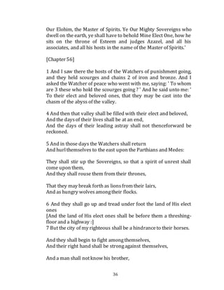 36
Our Elohim, the Master of Spirits. Ye Our Mighty Sovereigns who
dwell on the earth, ye shall have to behold Mine Elect One, how he
sits on the throne of Esteem and judges Azazel, and all his
associates, and all his hosts in the name of the Master of Spirits.'
[Chapter 56]
1 And I saw there the hosts of the Watchers of punishment going,
and they held scourges and chains 2 of iron and bronze. And I
asked the Watcher of peace who went with me, saying: ' To whom
are 3 these who hold the scourges going ? ' And he said unto me: '
To their elect and beloved ones, that they may be cast into the
chasm of the abyss of the valley.
4 And then that valley shall be filled with their elect and beloved,
And the daysof their lives shall be at an end,
And the days of their leading astray shall not thenceforward be
reckoned.
5 And in those days the Watchers shall return
And hurlthemselves to the east upon the Parthians and Medes:
They shall stir up the Sovereigns, so that a spirit of unrest shall
come upon them,
And they shall rouse them from their thrones,
That they may break forth as lionsfrom their lairs,
And as hungry wolvesamongtheir flocks.
6 And they shall go up and tread under foot the land of His elect
ones
[And the land of His elect ones shall be before them a threshing-
floor and a highway :]
7 But the city of my righteous shall be a hindranceto their horses.
And they shall begin to fight amongthemselves,
And their right hand shall be strongagainst themselves,
And a man shall notknow his brother,
 