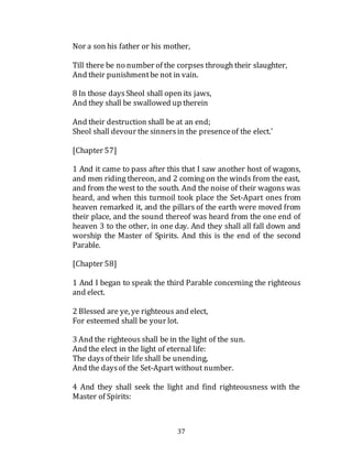 37
Nor a son his father or his mother,
Till there be no number of the corpses through their slaughter,
And their punishmentbe not in vain.
8 In those daysSheol shall open its jaws,
And they shall be swallowed up therein
And their destruction shall be at an end;
Sheol shall devour the sinnersin the presenceof the elect.'
[Chapter 57]
1 And it came to pass after this that I saw another host of wagons,
and men riding thereon, and 2 coming on the winds from the east,
and from the west to the south. And the noise of their wagons was
heard, and when this turmoil took place the Set-Apart ones from
heaven remarked it, and the pillars of the earth were moved from
their place, and the sound thereof was heard from the one end of
heaven 3 to the other, in one day. And they shall all fall down and
worship the Master of Spirits. And this is the end of the second
Parable.
[Chapter 58]
1 And I began to speak the third Parable concerning the righteous
and elect.
2 Blessed are ye, ye righteous and elect,
For esteemed shall be your lot.
3 And the righteous shall be in the light of the sun.
And the elect in the light of eternal life:
The daysof their life shall be unending,
And the daysof the Set-Apart without number.
4 And they shall seek the light and find righteousness with the
Master of Spirits:
 