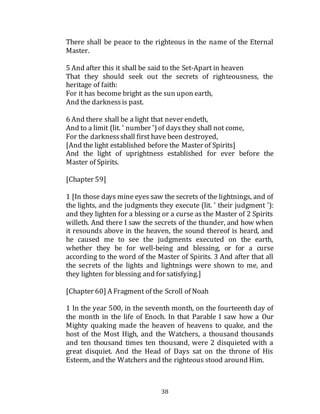 38
There shall be peace to the righteous in the name of the Eternal
Master.
5 And after this it shall be said to the Set-Apart in heaven
That they should seek out the secrets of righteousness, the
heritage of faith:
For it has become bright as the sun upon earth,
And the darknessis past.
6 And there shall be a light that never endeth,
And to a limit (lit. ' number ')of daysthey shall not come,
For the darknessshall first have been destroyed,
[And the light established before the Master of Spirits]
And the light of uprightness established for ever before the
Master of Spirits.
[Chapter 59]
1 [In those days mine eyes saw the secrets of the lightnings, and of
the lights, and the judgments they execute (lit. ' their judgment '):
and they lighten for a blessing or a curse as the Master of 2 Spirits
willeth. And there I saw the secrets of the thunder, and how when
it resounds above in the heaven, the sound thereof is heard, and
he caused me to see the judgments executed on the earth,
whether they be for well-being and blessing, or for a curse
according to the word of the Master of Spirits. 3 And after that all
the secrets of the lights and lightnings were shown to me, and
they lighten for blessing and for satisfying.]
[Chapter 60] A Fragment of the Scroll of Noah
1 In the year 500, in the seventh month, on the fourteenth day of
the month in the life of Enoch. In that Parable I saw how a Our
Mighty quaking made the heaven of heavens to quake, and the
host of the Most High, and the Watchers, a thousand thousands
and ten thousand times ten thousand, were 2 disquieted with a
great disquiet. And the Head of Days sat on the throne of His
Esteem, and the Watchers and the righteous stood around Him.
 