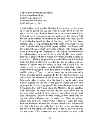 39
3 And a great trembling seized me,
And fear took hold of me,
And my loinsgave way,
And dissolved weremy reins,
And I fell upon my face.
4 And Michael sent another Watcher from among the Set-Apart
ones and he raised me up, and when he had raised me up my
spirit returned; for I had not been able to endure the look of this
host, and the 5 commotion and the quaking of the heaven. And
Michael said unto me: ' Why art thou disquieted with such a vision
? Until this day lasted the day of His mercy; and He hath been
merciful and 6 long-suffering towards those who dwell on the
earth. And when the day, and the power, and the punishment, and
the judgment come, which the Master of Spirits hath prepared for
those who worship not the righteous law, and for those who deny
the righteous judgment, and for those who take His name in vain-
that day is prepared, for the elect a covenant, but for sinners an
inquisition. 25 When the punishment of the Master of Spirits shall
rest upon them, it shall rest in order that the punishment of the
Master of Spirits may not come, in vain, and it shall slay the
children with their mothers and the children with their fathers.
Afterwards the judgment shall take place according to His mercy
and His patience.' 7 And on that day were two monsters parted, a
female monster named Leviathan, to dwell in the 8 abysses of the
ocean over the fountains of the waters. But the male is named
Behemoth, who occupied with his breast a waste wilderness
named Duidain, on the east of the garden where the elect and
righteous dwell, where my grandfather was taken up, the seventh
from Adam, the first 9 man whom the Master of Spirits created.
And I besought the other Watcher that he should show me the
might of those monsters, how they were parted on one day and
cast, the one into the abysses 10 of the sea, and the other unto the
dry land of the wilderness. And he said to me: ' Thou son of man,
herein thou dost seek to know what is hidden.' 11 And the other
Watcher who went with me and showed me what was hidden told
me what is first and last in the heaven in the height, and beneath
the earth in the depth, and at the ends of the 12 heaven, and on
the foundation of the heaven. And the chambers of the winds, and
 