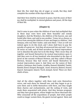 4
their life, Nor shall they die of anger or wrath, But they shall
complete the number of the daysof their life.
And their lives shall be increased in peace, And the years of their
joy shall be multiplied, In eternal gladness and peace, All the days
of their life.
[Chapter 6]
And it came to pass when the children of men had multiplied that
in those days were born unto them beautiful and comely
daughters. And the Watchers, the children of the heaven, saw and
lusted after them, and said to one another: 'Come, let us choose us
wives from among the children of men and beget us children.' And
Semjaza, who was their leader, said unto them: 'I fear ye will not
indeed agree to do this deed, and I alone shall have to pay the
penalty of a great sin.' And they all answered him and said: 'Let us
all swear an oath, and all bind ourselves by mutual imprecations
not to abandon this plan but to do this thing.' Then sware they all
together and bound themselves by mutual imprecations upon it.
And they were in all two hundred; who descended in the days of
Jared on the summit of Mount Hermon, and they called it Mount
Hermon, because they had sworn and bound themselves by
mutual imprecations upon it. And these are the names of their
leaders: Samlazaz, their leader, Araklba, Rameel, Kokablel, Tamlel,
Ramlel, Danel, Ezeqeel, Baraqijal, Asael, Armaros, Batarel, Ananel,
Zaq1el, Samsapeel, Satarel, Turel, Jomjael, Sariel. These are their
chiefs of tens.
[Chapter 7]
And all the others together with them took unto themselves
wives, and each chose for himself one, and they began to go in
unto them and to defile themselves with them, and they taught
them charms and enchantments, and the cutting of roots, and
made them acquainted with plants. And they became pregnant,
and they bare great giants, whose height was three thousand ells:
Who consumed all the acquisitions of people. And when people
could no longer sustain them, the giants turned against them and
 