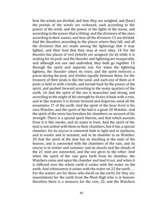 40
how the winds are divided, and how they are weighed, and (how)
the portals of the winds are reckoned, each according to the
power of the wind, and the power of the lights of the moon, and
according to the power that is fitting: and the divisions of the stars
according to their names, and how all the divisions 13 are divided.
And the thunders according to the places where they fall, and all
the divisions that are made among the lightnings that it may
lighten, and their host that they may at once obey. 14 For the
thunder has places of rest (which) are assigned (to it) while it is
waiting for its peal; and the thunder and lightning are inseparable,
and although not one and undivided, they both go together 15
through the spirit and separate not. For when the lightning
lightens, the thunder utters its voice, and the spirit enforces a
pause during the peal, and divides equally between them; for the
treasury of their peals is like the sand, and each one of them as it
peals is held in with a bridle, and turned back by the power of the
spirit, and pushed forward according to the many quarters of the
earth. 16 And the spirit of the sea is masculine and strong, and
according to the might of his strength he draws it back with a rein,
and in like manner it is driven forward and disperses amid all the
mountains 17 of the earth. And the spirit of the hoar-frost is his
own Watcher, and the spirit of the hail is a good 18 Watcher. And
the spirit of the snow has forsaken his chambers on account of his
strength -There is a special spirit therein, and that which ascends
from it is like smoke, and its name is frost. And the spirit of the
mist is not united with them in their chambers, but it has a special
chamber; for its course is esteemed both in light and in darkness,
and in winter and in summer, and in its chamber is an Watcher.
20 And the spirit of the dew has its dwelling at the ends of the
heaven, and is connected with the chambers of the rain, and its
course is in winter and summer: and its clouds and the clouds of
the 21 mist are connected, and the one gives to the other. And
when the spirit of the rain goes forth from its chamber, the
Watchers come and open the chamber and lead it out, and when it
is diffused over the whole earth it unites with the water on the
earth. And whensoever it unites with the water on 22 the earth . . .
For the waters are for those who dwell on the earth; for they are
nourishment for the earth from the Most High who is in heaven:
therefore there is a measure for the rain, 22, and the Watchers
 