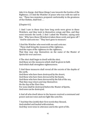41
take it in charge. And these things I saw towards the Garden of the
Righteous. 23 And the Watcher of peace who was with me said to
me: ' These two monsters, prepared conformably to the greatness
of Our Elohim, shall feed . . .
[Chapter 61]
1 And I saw in those days how long cords were given to those
Watchers, and they took to themselves wings and flew, and they
went towards the north. 2 And I asked the Watcher, saying unto
him: ' Why have those (Watchers) taken these cords and gone off ?
' And he said unto me: ' They have gone to measure.'
3 And the Watcher who wentwith mesaid unto me:
' These shall bring the measuresof the righteous,
And the ropes of the righteous to the righteous,
That they may stay themselves on the name of the Master of
Spirits for ever and ever.
4 The elect shall begin to dwell with the elect,
And those are the measureswhich shall be given to faith
And which shall strengthen righteousness.
5 And these measures shall reveal all the secrets of the depths of
the earth,
And those who have been destroyed by the desert,
And those who have been devoured by the beasts,
And those who have been devoured by the fish of the sea,
That they may return and stay themselves
On the day of the Elect One;
For noneshall be destroyed beforethe Master of Spirits,
And nonecan be destroyed.
6 And all who dwell above in the heaven received a command and
power and onevoice and one light like unto fire.
7 And that One (with) their first wordsthey blessed,
And extolled and lauded withwisdom,
And they werewise in utterance and in the spirit of life.
 