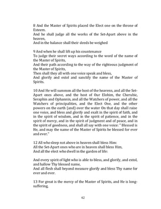 42
8 And the Master of Spirits placed the Elect one on the throne of
Esteem.
And he shall judge all the works of the Set-Apart above in the
heaven,
And in the balance shall their deedsbe weighed
9 And when he shall lift up his countenance
To judge their secret ways according to the word of the name of
the Master of Spirits,
And their path according to the way of the righteous judgment of
the Master of Spirits,
Then shall they all with onevoice speak and bless,
And glorify and extol and sanctify the name of the Master of
Spirits.
10 And He will summon all the host of the heavens, and all the Set-
Apart ones above, and the host of Our Elohim, the Cherubic,
Seraphin and Ophannin, and all the Watchers of power, and all the
Watchers of principalities, and the Elect One, and the other
powers on the earth (and) over the water On that day shall raise
one voice, and bless and glorify and exalt in the spirit of faith, and
in the spirit of wisdom, and in the spirit of patience, and in the
spirit of mercy, and in the spirit of judgment and of peace, and in
the spirit of goodness, and shall all say with one voice: " Blessed is
He, and may the name of the Master of Spirits be blessed for ever
and ever."
12 All who sleep not above in heaven shall bless Him:
All the Set-Apart ones who are in heaven shall bless Him,
And all the elect who dwell in the garden of life:
And every spirit of light who is able to bless, and glorify, and extol,
and hallow Thy blessed name,
And all flesh shall beyond measure glorify and bless Thy name for
ever and ever.
13 For great is the mercy of the Master of Spirits, and He is long-
suffering,
 
