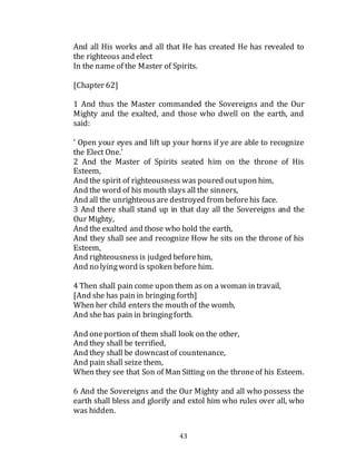 43
And all His works and all that He has created He has revealed to
the righteous and elect
In the name of the Master of Spirits.
[Chapter 62]
1 And thus the Master commanded the Sovereigns and the Our
Mighty and the exalted, and those who dwell on the earth, and
said:
' Open your eyes and lift up your horns if ye are able to recognize
the Elect One.'
2 And the Master of Spirits seated him on the throne of His
Esteem,
And the spirit of righteousness was poured outupon him,
And the word of his mouth slays all the sinners,
And all the unrighteousare destroyed from beforehis face.
3 And there shall stand up in that day all the Sovereigns and the
Our Mighty,
And the exalted and those who hold the earth,
And they shall see and recognize How he sits on the throne of his
Esteem,
And righteousnessis judged beforehim,
And no lyingword is spoken before him.
4 Then shall pain come upon them as on a woman in travail,
[And she has pain in bringing forth]
When her child enters the mouth of the womb,
And she has pain in bringingforth.
And oneportion of them shall look on the other,
And they shall be terrified,
And they shall be downcastof countenance,
And pain shall seize them,
When they see that Son of Man Sitting on the throneof his Esteem.
6 And the Sovereigns and the Our Mighty and all who possess the
earth shall bless and glorify and extol him who rules over all, who
was hidden.
 