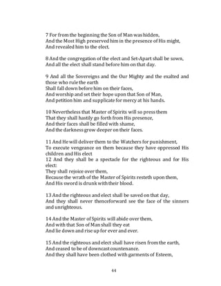 44
7 For from the beginning the Son of Man washidden,
And the Most High preserved him in the presence of His might,
And revealed him to the elect.
8 And the congregation of the elect and Set-Apart shall be sown,
And all the elect shall stand before him on that day.
9 And all the Sovereigns and the Our Mighty and the exalted and
those who rulethe earth
Shall fall down beforehim on their faces,
And worship and set their hope upon that Son of Man,
And petition him and supplicatefor mercy at his hands.
10 Nevertheless that Master of Spirits will so pressthem
That they shall hastily go forth from His presence,
And their faces shall be filled with shame,
And the darknessgrow deeper on their faces.
11 And Hewill deliver them to the Watchers for punishment,
To execute vengeance on them because they have oppressed His
children and His elect
12 And they shall be a spectacle for the righteous and for His
elect:
They shall rejoice over them,
Becausethe wrath of the Master of Spirits resteth upon them,
And His sword is drunk withtheir blood.
13 And the righteous and elect shall be saved on that day,
And they shall never thenceforward see the face of the sinners
and unrighteous.
14 And the Master of Spirits will abide over them,
And with that Son of Man shall they eat
And lie down and riseup for ever and ever.
15 And the righteous and elect shall have risen from the earth,
And ceased to be of downcastcountenance.
And they shall have been clothed with garments of Esteem,
 