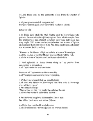 45
16 And these shall be the garments of life from the Master of
Spirits:
And your garmentsshall not grow old,
Nor your Esteem pass away before the Master of Spirits.
[Chapter 63]
1 In those days shall the Our Mighty and the Sovereigns who
possess the earth implore (Him) to grant them a little respite from
His Watchers of punishment to whom they were delivered, that
they might fall 2 down and worship before the Master of Spirits,
and confess their sins before Him. And they shall bless and glorify
the Master of Spirits, and say:
' Blessed is the Master of Spirits and the Master of Sovereigns,
And the Master of the Our Mighty and the Master of the rich,
And the Master of Esteem and the Master of wisdom,
3 And splendid in every secret thing is Thy power from
generation to generation,
And Thy Esteem for ever and ever:
Deep are all Thy secrets and innumerable,
And Thy righteousness is beyond reckoning.
4 We have now learnt that we should glorify
And bless the Master of Sovereigns and Him who is Sovereign
over all Sovereigns.'
5 And they shall say:
' Would that wehad rest to glorify and give thanks
And confessour faith before His Esteem !
6 And now we longfor a little rest but find it not:
Wefollow hard upon and obtain (it) not:
And light has vanished from before us,
And darknessis our dwelling-placefor ever and ever:
 