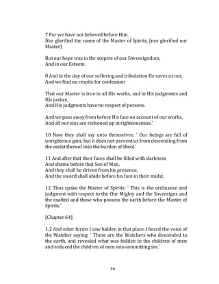 46
7 For we have not believed before Him
Nor glorified the name of the Master of Spirits, [nor glorified our
Master]
Butour hope was in the sceptre of our Sovereigndom,
And in our Esteem.
8 And in the day of our sufferingand tribulation He saves usnot,
And wefind no respite for confession
That our Master is true in all His works, and in His judgments and
His justice,
And His judgmentshaveno respect of persons.
And wepass away from before His face on accountof our works,
And all our sins are reckoned up in righteousness.'
10 Now they shall say unto themselves: ' Our beings are full of
unrighteous gain, but it does not preventus from descending from
the midstthereof into the burden of Sheol.'
11 And after that their faces shall be filled with darkness
And shame before that Son of Man,
And they shall be driven from his presence,
And the sword shall abide before his face in their midst.
12 Thus spake the Master of Spirits: ' This is the ordinance and
judgment with respect to the Our Mighty and the Sovereigns and
the exalted and those who possess the earth before the Master of
Spirits.'
[Chapter 64]
1,2 And other forms I saw hidden in that place. I heard the voice of
the Watcher saying: ' These are the Watchers who descended to
the earth, and revealed what was hidden to the children of men
and seduced the children of men into committing sin.'
 