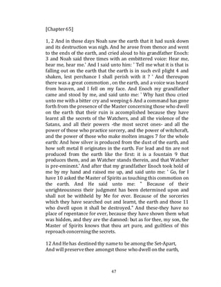 47
[Chapter 65]
1, 2 And in those days Noah saw the earth that it had sunk down
and its destruction was nigh. And he arose from thence and went
to the ends of the earth, and cried aloud to his grandfather Enoch:
3 and Noah said three times with an embittered voice: Hear me,
hear me, hear me.' And I said unto him: ' Tell me what it is that is
falling out on the earth that the earth is in such evil plight 4 and
shaken, lest perchance I shall perish with it ? ' And thereupon
there was a great commotion , on the earth, and a voice was heard
from heaven, and I fell on my face. And Enoch my grandfather
came and stood by me, and said unto me: ' Why hast thou cried
unto me with a bitter cry and weeping 6 And a command has gone
forth from the presence of the Master concerning those who dwell
on the earth that their ruin is accomplished because they have
learnt all the secrets of the Watchers, and all the violence of the
Satans, and all their powers -the most secret ones- and all the
power of those who practice sorcery, and the power of witchcraft,
and the power of those who make molten images 7 for the whole
earth: And how silver is produced from the dust of the earth, and
how soft metal 8 originates in the earth. For lead and tin are not
produced from the earth like the first: it is a fountain 9 that
produces them, and an Watcher stands therein, and that Watcher
is pre-eminent.' And after that my grandfather Enoch took hold of
me by my hand and raised me up, and said unto me: ' Go, for I
have 10 asked the Master of Spirits as touching this commotion on
the earth. And He said unto me: " Because of their
unrighteousness their judgment has been determined upon and
shall not be withheld by Me for ever. Because of the sorceries
which they have searched out and learnt, the earth and those 11
who dwell upon it shall be destroyed." And these-they have no
place of repentance for ever, because they have shown them what
was hidden, and they are the damned: but as for thee, my son, the
Master of Spirits knows that thou art pure, and guiltless of this
reproach concerningthe secrets.
12 And Hehas destined thy nameto be among the Set-Apart,
And willpreservethee amongst those who dwell on the earth,
 