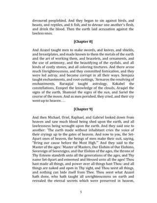 5
devoured peoplekind. And they began to sin against birds, and
beasts, and reptiles, and 6 fish, and to devour one another's flesh,
and drink the blood. Then the earth laid accusation against the
lawless ones.
[Chapter 8]
And Azazel taught men to make swords, and knives, and shields,
and breastplates, and made known to them the metals of the earth
and the art of working them, and bracelets, and ornaments, and
the use of antimony, and the beautifying of the eyelids, and all
kinds of costly stones, and all coloring tinctures. And there arose
much Unrighteousness, and they committed fornication, and they
were led astray, and became corrupt in all their ways. Semjaza
taught enchantments, and root-cuttings, 'Armaros the resolving of
enchantments, Baraqijal taught astrology, Kokabel the
constellations, Ezeqeel the knowledge of the clouds, Araqiel the
signs of the earth, Shamsiel the signs of the sun, and Sariel the
course of the moon. And as men perished, they cried, and their cry
wentup to heaven . . .
[Chapter 9]
And then Michael, Uriel, Raphael, and Gabriel looked down from
heaven and saw much blood being shed upon the earth, and all
lawlessness being wrought upon the earth. And they said one to
another: 'The earth made without inhabitant cries the voice of
their cryings up to the gates of heaven. And now to you, the Set-
Apart ones of heaven, the beings of men make their suit, saying,
"Bring our cause before the Most High."' And they said to the
Master of the ages: 'Master of Masters, Our Elohim of Our Elohims,
Sovereign of Sovereigns, and Our Elohim of the ages, the throne of
Thy Esteem standeth unto all the generations of the ages, and Thy
name Set-Apart and esteemed and blessed unto all the ages! Thou
hast made all things, and power over all things hast Thou: and all
things are naked and open in Thy sight, and Thou seest all things,
and nothing can hide itself from Thee. Thou seest what Azazel
hath done, who hath taught all unrighteousness on earth and
revealed the eternal secrets which were preserved in heaven,
 