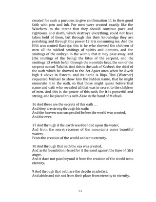 51
created for such a purpose, to give confirmation 11 to their good
faith with pen and ink. For men were created exactly like the
Watchers, to the intent that they should continue pure and
righteous, and death, which destroys everything, could not have
taken hold of them, but through this their knowledge they are
perishing, and through this power 12 it is consuming me. And the
fifth was named Kasdeja: this is he who showed the children of
men all the wicked smitings of spirits and demons, and the
smitings of the embryo in the womb, that it may pass away, and
[the smitings of the being] the bites of the serpent, and the
smitings 13 which befall through the noontide heat, the son of the
serpent named Taba'et. And this is the task of Kasbeel, the chief of
the oath which he showed to the Set-Apart ones when he dwelt
high 4 above in Esteem, and its name is Biqa. This (Watcher)
requested Michael to show him the hidden name, that he might
enunciate it in the oath, so that those might quake before that
name and oath who revealed all that was in secret to the children
of men. And this is the power of this oath, for it is powerful and
strong, and he placed this oath Akae in the hand of Michael.
16 And these are the secrets of this oath . . .
And they are strong through his oath:
And the heaven was suspended beforethe world wascreated,
And for ever.
17 And through it the earth wasfounded upon thewater,
And from the secret recesses of the mountains come beautiful
waters,
From the creation of the world and unto eternity.
18 And through that oath the sea wascreated,
And as its foundation He set for it the sand against the time of (its)
anger,
And it dare not pass beyond it from the creation of the world unto
eternity.
9 And through that oath are the depths madefast,
And abide and stir not from their place from eternity to eternity.
 