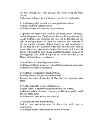 52
20 And through that oath the sun and moon complete their
course,
And deviatenot from their ordinancefrom eternity to eternity.
21 And through that oath the stars completetheir course,
And He calls them by their names,
And they answer Him from eternity to eternity.
22 [And in like manner the spirits of the water, and of the winds,
and of all zephyrs, and (their) paths 23 from all the quarters of the
winds. And there are preserved the voices of the thunder and the
light of the lightnings: and there are preserved the chambers of
the hail and the chambers of the 24 hoarfrost, and the chambers
of the mist, and the chambers of the rain and the dew. And all
these believe and give thanks before the Master of Spirits, and
glorify (Him) with all their power, and their food is in every act of
thanksgiving: they thank and glorify and extol the name of the
Master of Spirits for ever and ever.]
25 And this oath is Our Mighty over them
And through it [they are preserved and] their paths are preserved,
And their course is not destroyed.
26 And there was great joy amongstthem,
And they blessed and glorified and extolled
Because the name of that Son of Man had been revealed unto
them.
27 And he sat on the throne of his Esteem,
And the sum of judgmentwasgiven unto the Son of Man,
And he caused the sinners to pass away and be destroyed from off
the face of the earth,
And those who have led the world astray.
28 With chains shall they be bound,
And in their assemblage-place of destruction shall they be
imprisoned,
And all their worksvanishfrom the face of the earth.
 