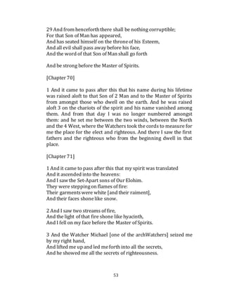 53
29 And from henceforththere shall be nothing corruptible;
For that Son of Man has appeared,
And has seated himself on the throneof his Esteem,
And all evil shall pass away before his face,
And the word of that Son of Man shall go forth
And be strong before the Master of Spirits.
[Chapter 70]
1 And it came to pass after this that his name during his lifetime
was raised aloft to that Son of 2 Man and to the Master of Spirits
from amongst those who dwell on the earth. And he was raised
aloft 3 on the chariots of the spirit and his name vanished among
them. And from that day I was no longer numbered amongst
them: and he set me between the two winds, between the North
and the 4 West, where the Watchers took the cords to measure for
me the place for the elect and righteous. And there I saw the first
fathers and the righteous who from the beginning dwell in that
place.
[Chapter 71]
1 And it came to pass after this that my spirit was translated
And it ascended into the heavens:
And I saw the Set-Apart sons of Our Elohim.
They were steppingon flames of fire:
Their garmentswere white [and their raiment],
And their faces shonelike snow.
2 And I saw two streams of fire,
And the light of that fire shone like hyacinth,
And I fell on my face before the Master of Spirits.
3 And the Watcher Michael [one of the archWatchers] seized me
by my right hand,
And lifted me up and led meforth into all the secrets,
And he showed me all the secrets of righteousness.
 