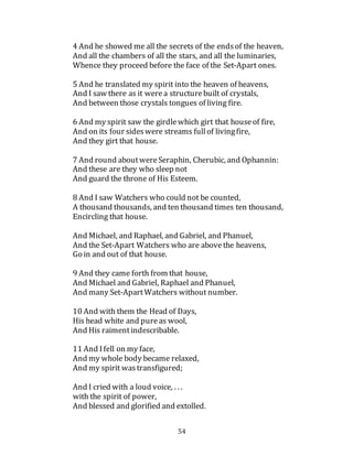 54
4 And he showed me all the secrets of the endsof the heaven,
And all the chambers of all the stars, and all the luminaries,
Whence they proceed before the face of the Set-Apart ones.
5 And he translated my spirit into the heaven of heavens,
And I saw there as it werea structurebuilt of crystals,
And between those crystals tongues of living fire.
6 And my spirit saw the girdlewhich girt that houseof fire,
And on its four sideswere streams fullof livingfire,
And they girt that house.
7 And round aboutwereSeraphin, Cherubic, and Ophannin:
And these are they who sleep not
And guard the throne of His Esteem.
8 And I saw Watchers who could not be counted,
A thousand thousands, and ten thousand times ten thousand,
Encircling that house.
And Michael, and Raphael, and Gabriel, and Phanuel,
And the Set-Apart Watchers who are abovethe heavens,
Go in and out of that house.
9 And they came forth from that house,
And Michael and Gabriel, Raphael and Phanuel,
And many Set-ApartWatchers without number.
10 And with them the Head of Days,
His head white and pureas wool,
And His raimentindescribable.
11 And Ifell on my face,
And my whole body became relaxed,
And my spirit wastransfigured;
And I cried with a loud voice, . . .
with the spirit of power,
And blessed and glorified and extolled.
 