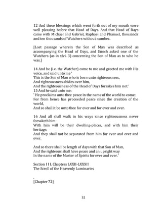 55
12 And these blessings which went forth out of my mouth were
well pleasing before that Head of Days. And that Head of Days
came with Michael and Gabriel, Raphael and Phanuel, thousands
and ten thousandsof Watchers without number.
[Lost passage wherein the Son of Man was described as
accompanying the Head of Days, and Enoch asked one of the
Watchers (as in xlvi. 3) concerning the Son of Man as to who he
was.]
14 And he (i.e. the Watcher) came to me and greeted me with His
voice, and said unto me'
This is the Son of Man who is born unto righteousness,
And righteousnessabides over him,
And the righteousness of the Head of Daysforsakeshim not.'
15 And he said unto me:
' He proclaimsunto thee peace in the nameof the world to come;
For from hence has proceeded peace since the creation of the
world,
And so shall it be unto thee for ever and for ever and ever.
16 And all shall walk in his ways since righteousness never
forsaketh him:
With him will be their dwelling-places, and with him their
heritage,
And they shall not be separated from him for ever and ever and
ever.
And so there shall be length of dayswith that Son of Man,
And the righteous shall have peace and an upright way
In the name of the Master of Spirits for ever and ever.'
Section I I I. Chapters LXXII-LXXXII
The Scroll of the Heavenly Luminaries
.
[Chapter 72]
 