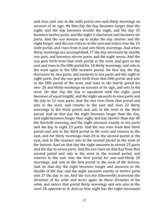 57
and rises and sets in the sixth portal one-and-thirty mornings on
account of its sign. On that day the day becomes longer than the
night, and the day becomes double the night, and the day 15
becomes twelve parts, and the night is shortened and becomes six
parts. And the sun mounts up to make the day shorter and the
night longer, and the sun returns to the east and enters into the 16
sixth portal, and rises from it and sets thirty mornings. And when
thirty mornings are accomplished, 17 the day decreases by exactly
one part, and becomes eleven parts, and the night seven. And the
sun goes forth from that sixth portal in the west, and goes to the
east and rises in the fifth portal for 18 thirty mornings, and sets in
the west again in the fifth western portal. On that day the day
decreases by two parts, and amounts to ten parts and the night to
eight parts. And the sun goes forth from that fifth portal and sets
in the fifth portal of the west, and rises in the fourth portal for
one- 20 and-thirty mornings on account of its sign, and sets in the
west. On that day the day is equalized with the night, [and
becomes of equal length], and the night amounts to nine parts and
the day to 21 nine parts. And the sun rises from that portal and
sets in the west, and returns to the east and rises 22 thirty
mornings in the third portal and sets in the west in the third
portal. And on that day the night becomes longer than the day,
and night becomes longer than night, and day shorter than day till
the thirtieth morning, and the night amounts exactly to ten parts
and the day to eight 23 parts. And the sun rises from that third
portal and sets in the third portal in the west and returns to the
east, and for thirty mornings rises 24 in the second portal in the
east, and in like manner sets in the second portal in the west of
the heaven. And on that day the night amounts to eleven 25 parts
and the day to seven parts. And the sun rises on that day from that
second portal and sets in the west in the second portal, and
returns to the east into the first portal for one-and-thirty 26
mornings, and sets in the first portal in the west of the heaven.
And on that day the night becomes longer and amounts to the
double of the day: and the night amounts exactly to twelve parts
and 27 the day to six. And the sun has (therewith) traversed the
divisions of his orbit and turns again on those divisions of his
orbit, and enters that portal thirty mornings and sets also in the
west 28 opposite to it. And on that night has the night decreased
 