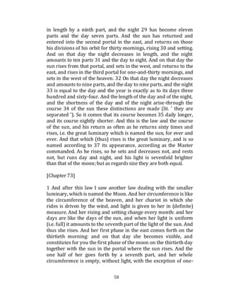 58
in length by a ninth part, and the night 29 has become eleven
parts and the day seven parts. And the sun has returned and
entered into the second portal in the east, and returns on those
his divisions of his orbit for thirty mornings, rising 30 and setting.
And on that day the night decreases in length, and the night
amounts to ten parts 31 and the day to eight. And on that day the
sun rises from that portal, and sets in the west, and returns to the
east, and rises in the third portal for one-and-thirty mornings, and
sets in the west of the heaven. 32 On that day the night decreases
and amounts to nine parts, and the day to nine parts, and the night
33 is equal to the day and the year is exactly as to its days three
hundred and sixty-four. And the length of the day and of the night,
and the shortness of the day and of the night arise-through the
course 34 of the sun these distinctions are made (lit. ' they are
separated '). So it comes that its course becomes 35 daily longer,
and its course nightly shorter. And this is the law and the course
of the sun, and his return as often as he returns sixty times and
rises, i.e. the great luminary which is named the sun, for ever and
ever. And that which (thus) rises is the great luminary, and is so
named according to 37 its appearance, according as the Master
commanded. As he rises, so he sets and decreases not, and rests
not, but runs day and night, and his light is sevenfold brighter
than that of the moon; but as regardssize they are both equal.
[Chapter 73]
1 And after this law I saw another law dealing with the smaller
luminary, which is named the Moon. And her circumference is like
the circumference of the heaven, and her chariot in which she
rides is driven by the wind, and light is given to her in (definite)
measure. And her rising and setting change every month: and her
days are like the days of the sun, and when her light is uniform
(i.e. full) it amounts to the seventh part of the light of the sun. And
thus she rises. And her first phase in the east comes forth on the
thirtieth morning: and on that day she becomes visible, and
constitutes for you the first phase of the moon on the thirtieth day
together with the sun in the portal where the sun rises. And the
one half of her goes forth by a seventh part, and her whole
circumference is empty, without light, with the exception of one-
 