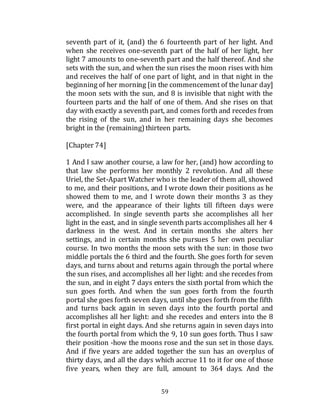 59
seventh part of it, (and) the 6 fourteenth part of her light. And
when she receives one-seventh part of the half of her light, her
light 7 amounts to one-seventh part and the half thereof. And she
sets with the sun, and when the sun rises the moon rises with him
and receives the half of one part of light, and in that night in the
beginning of her morning [in the commencement of the lunar day]
the moon sets with the sun, and 8 is invisible that night with the
fourteen parts and the half of one of them. And she rises on that
day with exactly a seventh part, and comes forth and recedes from
the rising of the sun, and in her remaining days she becomes
bright in the (remaining)thirteen parts.
[Chapter 74]
1 And I saw another course, a law for her, (and) how according to
that law she performs her monthly 2 revolution. And all these
Uriel, the Set-Apart Watcher who is the leader of them all, showed
to me, and their positions, and I wrote down their positions as he
showed them to me, and I wrote down their months 3 as they
were, and the appearance of their lights till fifteen days were
accomplished. In single seventh parts she accomplishes all her
light in the east, and in single seventh parts accomplishes all her 4
darkness in the west. And in certain months she alters her
settings, and in certain months she pursues 5 her own peculiar
course. In two months the moon sets with the sun: in those two
middle portals the 6 third and the fourth. She goes forth for seven
days, and turns about and returns again through the portal where
the sun rises, and accomplishes all her light: and she recedes from
the sun, and in eight 7 days enters the sixth portal from which the
sun goes forth. And when the sun goes forth from the fourth
portal she goes forth seven days, until she goes forth from the fifth
and turns back again in seven days into the fourth portal and
accomplishes all her light: and she recedes and enters into the 8
first portal in eight days. And she returns again in seven days into
the fourth portal from which the 9, 10 sun goes forth. Thus I saw
their position -how the moons rose and the sun set in those days.
And if five years are added together the sun has an overplus of
thirty days, and all the days which accrue 11 to it for one of those
five years, when they are full, amount to 364 days. And the
 